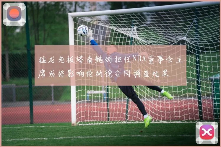 猛龙老板塔南鲍姆担任NBA董事会主席或将影响伦纳德合同调查结果
