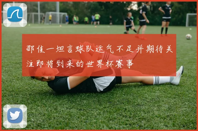 邵佳一坦言球队运气不足并期待关注即将到来的世界杯赛事