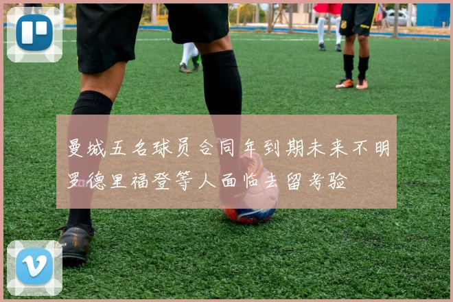 曼城五名球员合同年到期未来不明罗德里福登等人面临去留考验