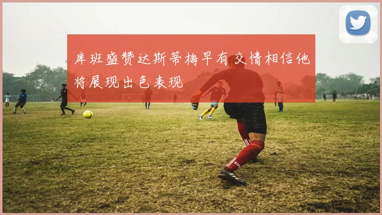 库班盛赞达斯蒂梅早有交情相信他将展现出色表现