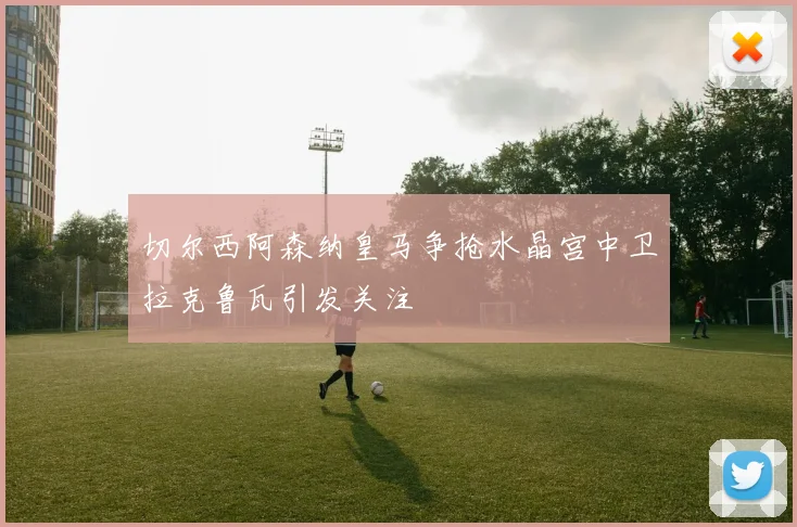 切尔西阿森纳皇马争抢水晶宫中卫拉克鲁瓦引发关注