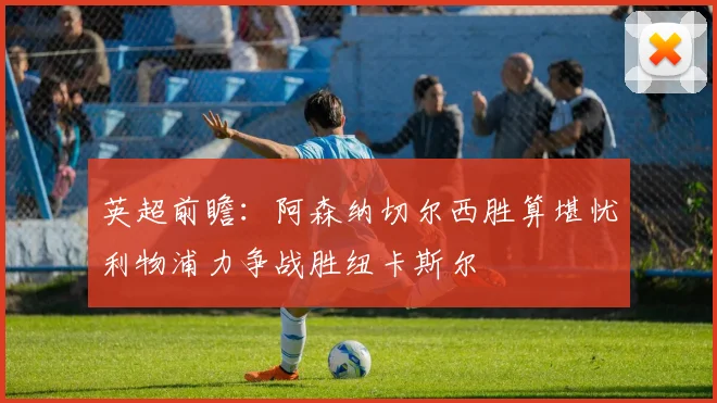 英超前瞻：阿森纳切尔西胜算堪忧利物浦力争战胜纽卡斯尔