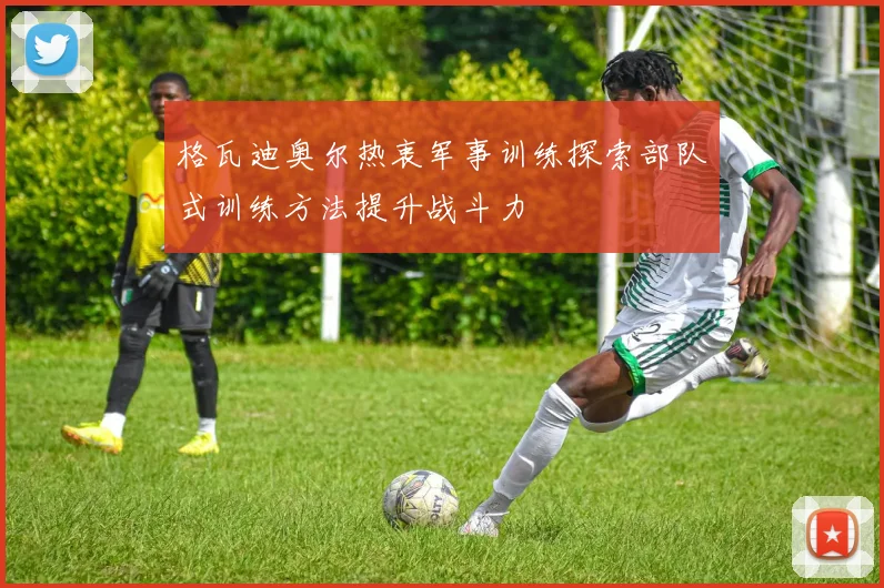 格瓦迪奥尔热衷军事训练探索部队式训练方法提升战斗力