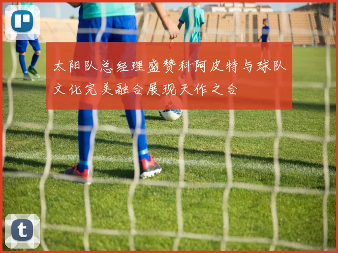 太阳队总经理盛赞科阿皮特与球队文化完美融合展现天作之合
