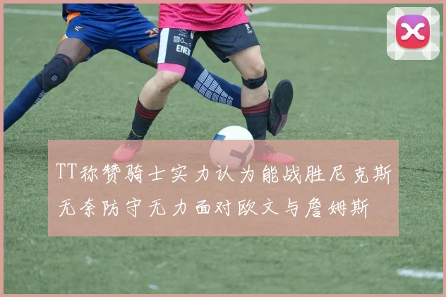TT称赞骑士实力认为能战胜尼克斯无奈防守无力面对欧文与詹姆斯