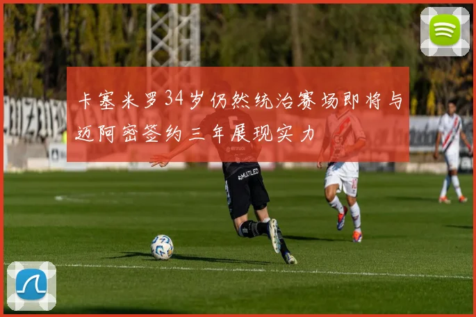 卡塞米罗34岁仍然统治赛场即将与迈阿密签约三年展现实力