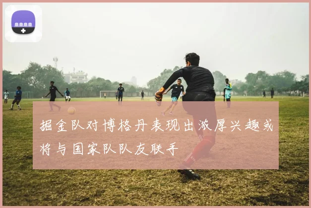 掘金队对博格丹表现出浓厚兴趣或将与国家队队友联手