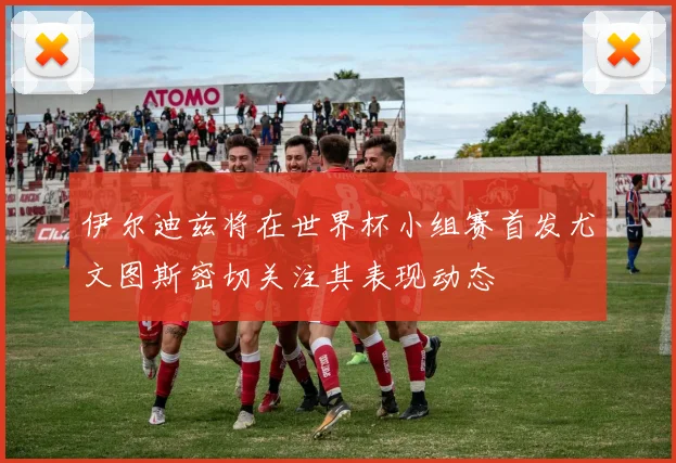 伊尔迪兹将在世界杯小组赛首发尤文图斯密切关注其表现动态