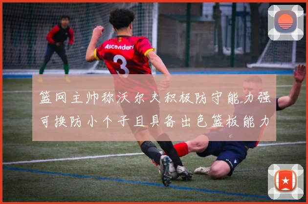 篮网主帅称沃尔夫积极防守能力强可换防小个子且具备出色篮板能力